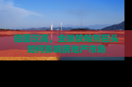 德国汉高，全球胶粘剂巨头如何影响房地产市场