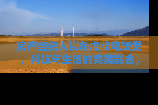 房产经纪人视角虎牌电饭煲，科技与生活的完美融合，提升您的居住品质