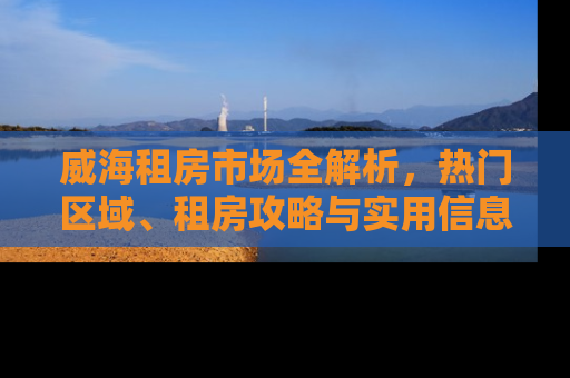 威海租房市场全解析，热门区域、租房攻略与实用信息