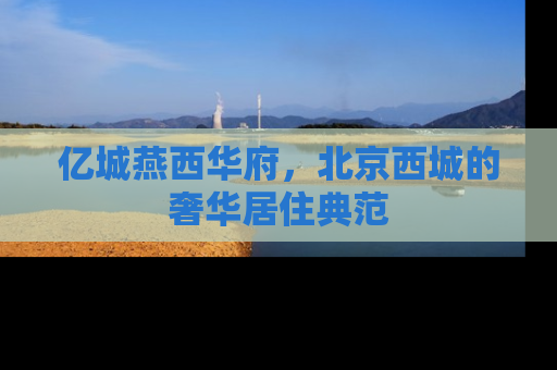 亿城燕西华府，北京西城的奢华居住典范