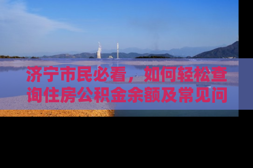 济宁市民必看，如何轻松查询住房公积金余额及常见问题解答