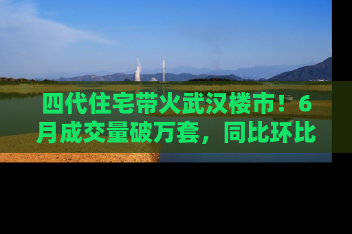 四代住宅带火武汉楼市！6月成交量破万套，同比环比双涨超50％，房价仍承压