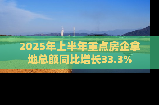 2025年上半年重点房企拿地总额同比增长33.3%