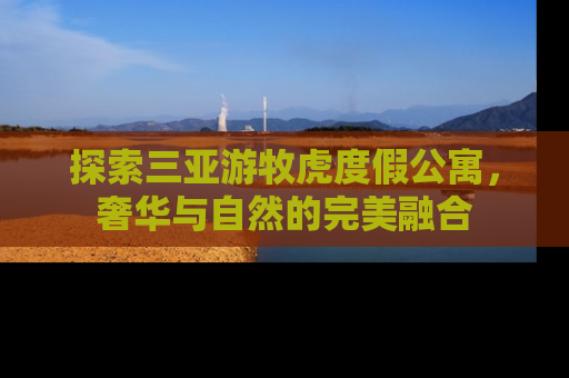 探索三亚游牧虎度假公寓，奢华与自然的完美融合