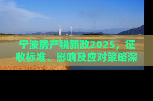 宁波房产税新政2025，征收标准、影响及应对策略深度解析