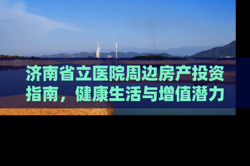 济南省立医院周边房产投资指南，健康生活与增值潜力的双重考量