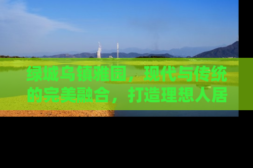 绿城乌镇雅园，现代与传统的完美融合，打造理想人居新典范