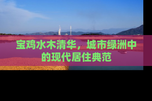 宝鸡水木清华，城市绿洲中的现代居住典范