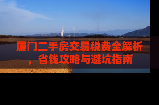 厦门二手房交易税费全解析，省钱攻略与避坑指南