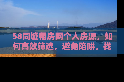 58同城租房网个人房源，如何高效筛选，避免陷阱，找到理想的家