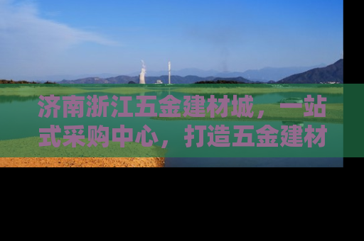 济南浙江五金建材城，一站式采购中心，打造五金建材新地标