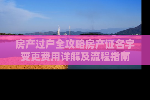 房产过户全攻略房产证名字变更费用详解及流程指南