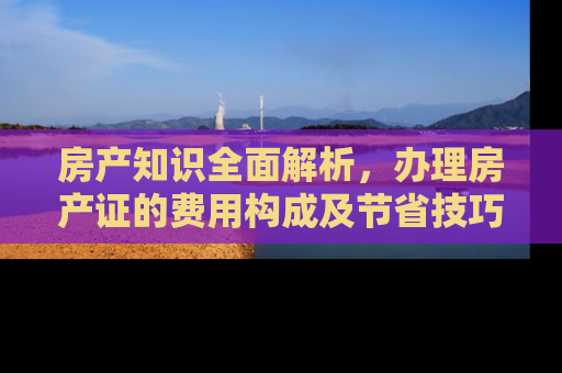 房产知识全面解析，办理房产证的费用构成及节省技巧