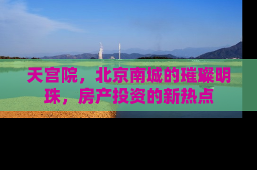 天宫院，北京南城的璀璨明珠，房产投资的新热点
