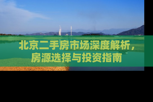 北京二手房市场深度解析，房源选择与投资指南