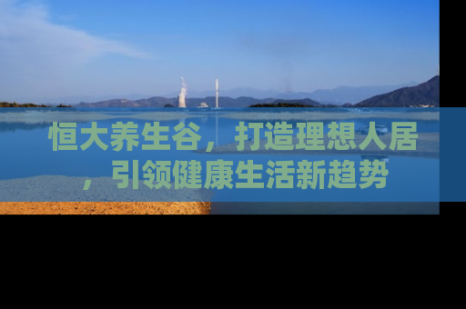 恒大养生谷，打造理想人居，引领健康生活新趋势