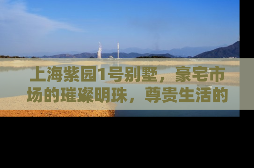 上海紫园1号别墅，豪宅市场的璀璨明珠，尊贵生活的极致体现