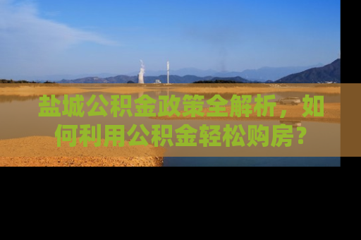 盐城公积金政策全解析，如何利用公积金轻松购房？