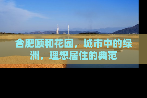 合肥颐和花园，城市中的绿洲，理想居住的典范