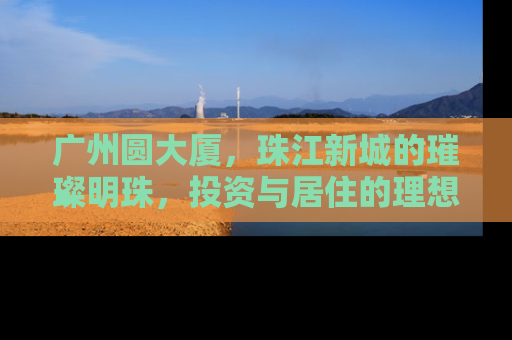 广州圆大厦，珠江新城的璀璨明珠，投资与居住的理想之选