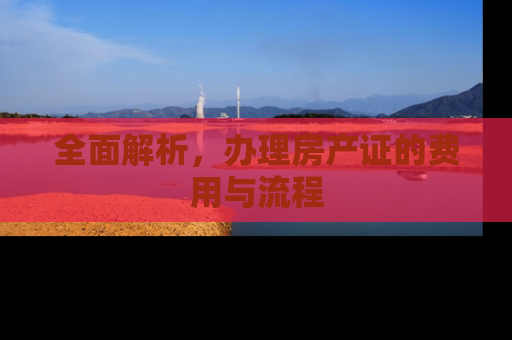 全面解析，办理房产证的费用与流程