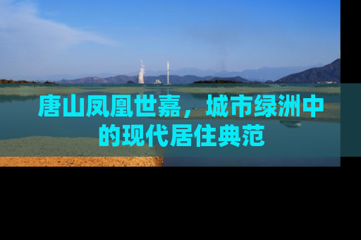 唐山凤凰世嘉，城市绿洲中的现代居住典范