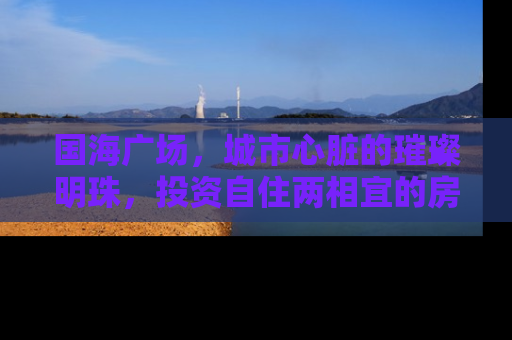 国海广场，城市心脏的璀璨明珠，投资自住两相宜的房产新地标