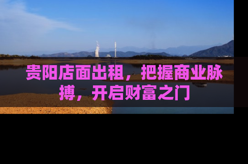 贵阳店面出租,把握商业脉搏,开启财富之门 贵阳店面出租,把握商业脉搏,开启财富之门