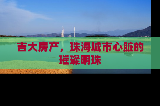 吉大房产，珠海城市心脏的璀璨明珠
