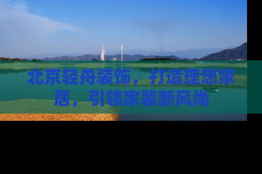 北京轻舟装饰，打造理想家居，引领家装新风尚