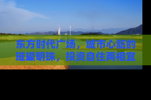 东方时代广场，城市心脏的璀璨明珠，投资自住两相宜的房产新地标