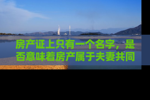 房产证上只有一个名字，是否意味着房产属于夫妻共同财产？