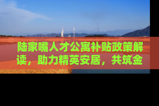 陆家嘴人才公寓补贴政策解读，助力精英安居，共筑金融城未来